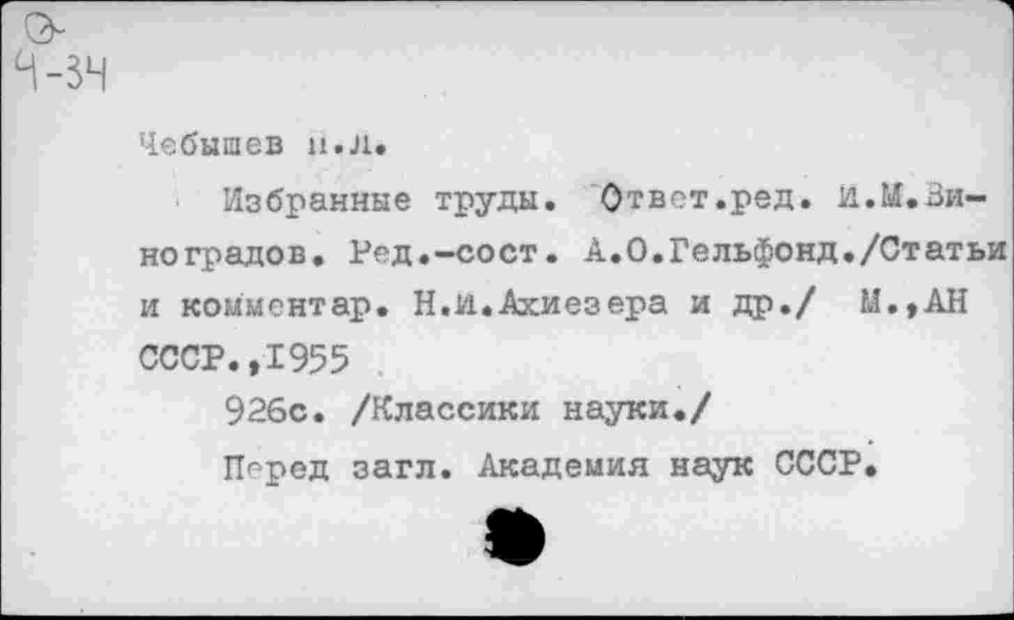 ﻿Чебышев н.Л.
Избранные труды. Ответ.ред. й.И.Ви-ноградов. Ред.-сост. А.О.Гельфонд./Статьи и комментар. Н.И.Ахиезера и др./ М.,АН СССР.,1955
926с. /Классики науки./
Перед загл. Академия наук СССР.